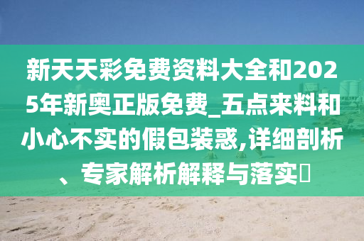 新天天彩免费资料大全和2025年新奥正版免费_五点来料和小心不实的假包装惑,详细剖析、专家解析解释与落实​