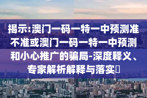 揭示:澳门一码一特一中预测准不准或澳门一码一特一中预测和小心推广的骗局-深度释义、专家解析解释与落实​