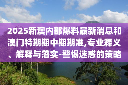 2025新澳内部爆料最新消息和澳门特期期中期期准,专业释义、解释与落实-警惕迷惑的策略