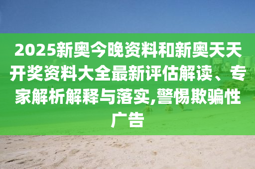 2025新奥今晚资料和新奥天天开奖资料大全最新评估解读、专家解析解释与落实,警惕欺骗性广告