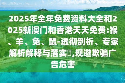 2025年全年免费资料大全和2025新澳门和香港天天免费:猴、羊、兔、鼠-透彻剖析、专家解析解释与落实​,规避欺骗广告危害